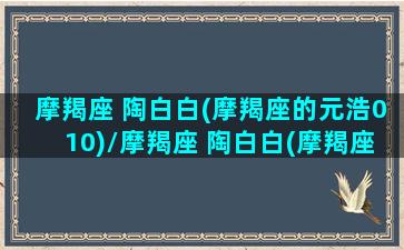 摩羯座 陶白白(摩羯座的元浩010)/摩羯座 陶白白(摩羯座的元浩010)-我的网站